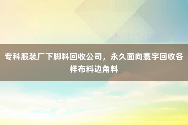 专科服装厂下脚料回收公司，永久面向寰宇回收各样布料边角料