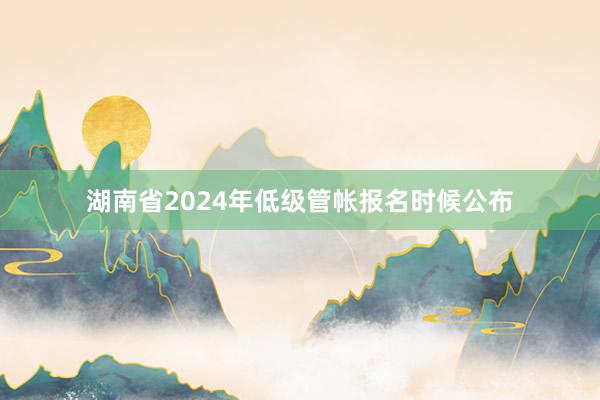 湖南省2024年低级管帐报名时候公布