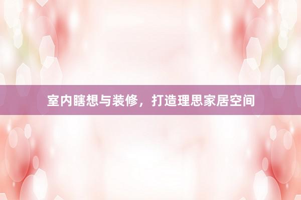 室内瞎想与装修，打造理思家居空间