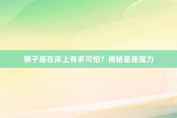 狮子座在床上有多可怕？揭秘星座魔力