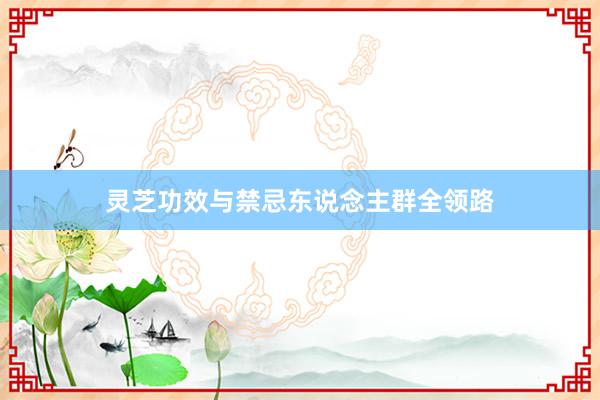 灵芝功效与禁忌东说念主群全领路